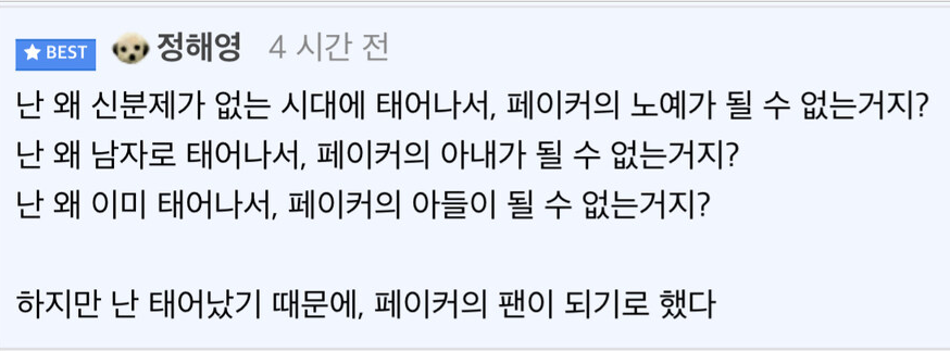 난 왜 신분제가 없는 시대에 태어나서, 페이커의 노예가 될 수 없는거지?
난 왜 남자로 태어나서, 페이커의 아내가 될 수 없는거지?
난 왜 이미 태어나서, 페이커의 아들이 될 수 없는거지?
하지만 난 태어났기 때문에, 페이커의 팬이 되기로 했다