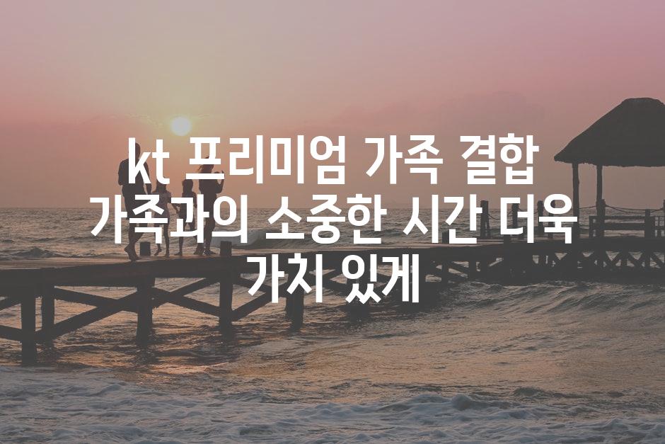 kt 프리미엄 가족 결합 가족과의 소중한 시간 더욱 가치 있게