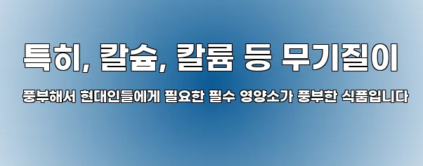  특히, 칼슘, 칼륨 등 무기질이 풍부해서 현대인들에게 필요한 필수 영양소가 풍부한 식품입니다