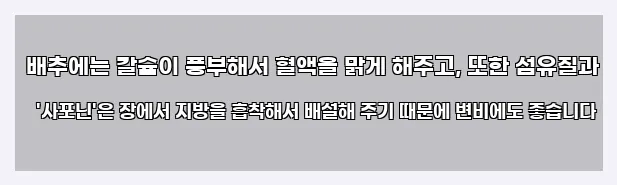  배추에는 칼슘이 풍부해서 혈액을 맑게 해주고, 또한 섬유질과 '사포닌'은 장에서 지방을 흡착해서 배설해 주기 때문에 변비에도 좋습니다