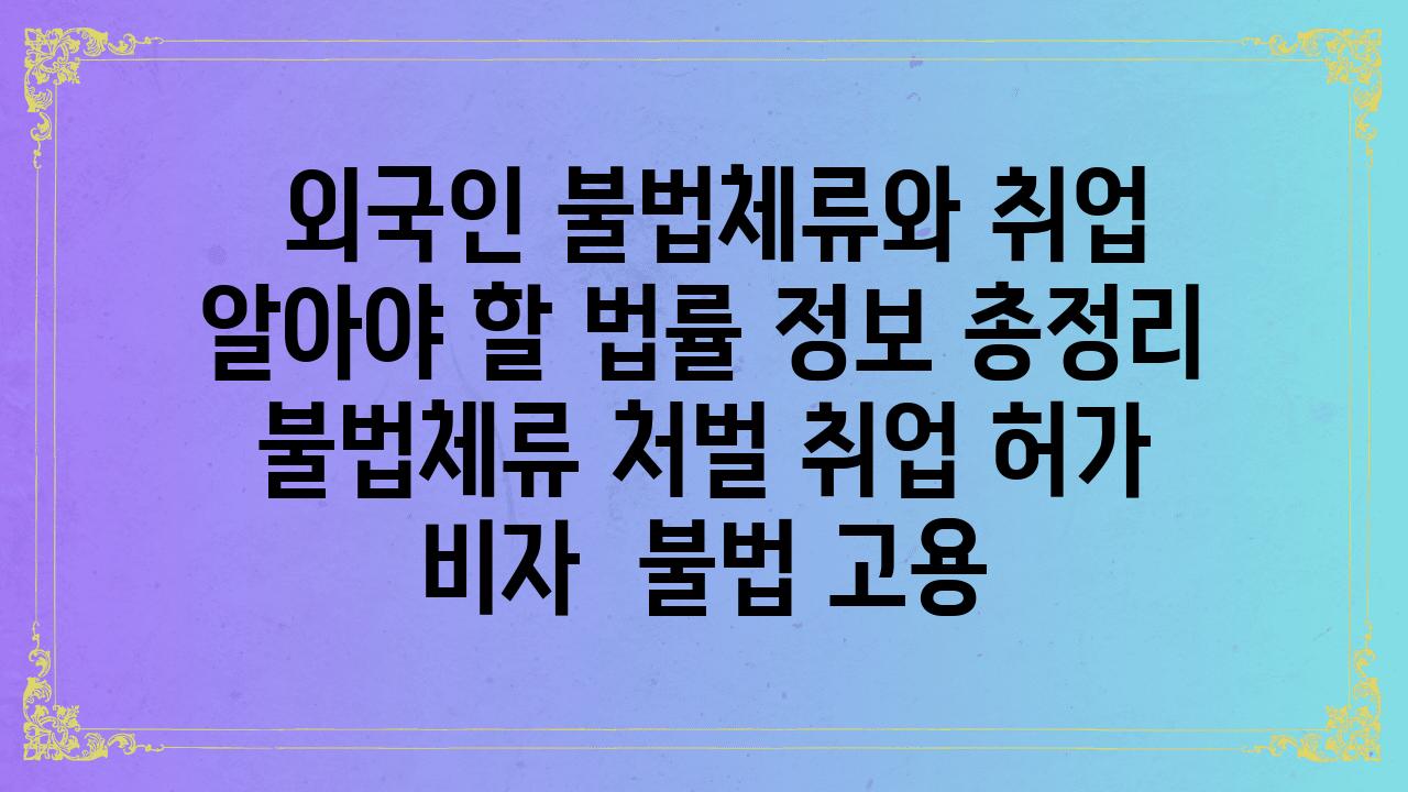  외국인 불법체류와 취업 알아야 할 법률 정보 총정리  불법체류 처벌 취업 허가  비자  불법 고용