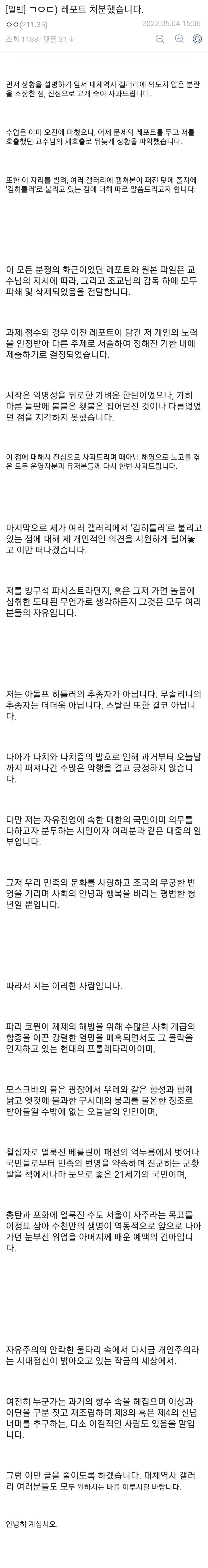 먼저 상황을 설명하기 앞서 대체역사 갤러리에 의도치 않은 분란을 조장한 점, 진심으로 고개 숙여 사과드립니다.

 

수업은 이미 오전에 마쳤으나, 어제 문제의 레포트를 두고 저를 호출했던 교수님의 재호출로 뒤늦게 상황을 파악했습니다.

 

또한 이 자리를 빌려, 여러 갤러리에 캡쳐본이 퍼진 탓에 졸지에 '김히틀러'로 불리고 있는 점에 대해 따로 말씀드리고자 합니다.

 

 

 

이 모든 분쟁의 화근이었던 레포트와 원본 파일은 교수님의 지시에 따라, 그리고 조교님의 감독 하에 모두 파쇄 및 삭제되었음을 전달합니다.

 

과제 점수의 경우 이전 레포트이 담긴 저 개인의 노력을 인정받아 다른 주제로 서술하여 정해진 기한 내에 제출하기로 결정되었습니다.

 

시작은 익명성을 뒤로한 가벼운 한탄이었으나, 가히 마른 들판에 불붙은 횃불은 집어던진 것이나 다름없었던 점을 지각하지 못했습니다.

 

이 점에 대해서 진심으로 사과드리며 때아닌 해명으로 노고를 겪은 모든 운영자분과 유저분들께 다시 한번 사과드립니다.

 

 

 

마지막으로 제가 여러 갤러리에서 '김히틀러'로 불리고 있는 점에 대해 제 개인적인 의견을 시원하게 털어놓고 이만 떠나겠습니다.

 

저를 방구석 파시스트라던지, 혹은 그저 가면 놀음에 심취한 도태된 무언가로 생각하든지 그것은 모두 여러분들의 자유입니다.

 

 

 

저는 아돌프 히틀러의 추종자가 아닙니다. 무솔리니의 추종자는 더더욱 아닙니다. 스탈린 또한 결코 아닙니다.

 

나아가 나치와 나치즘의 발호로 인해 과거부터 오늘날까지 퍼져나간 수많은 악행을 결코 긍정하지 않습니다.

 

다만 저는 자유진영에 속한 대한의 국민이며 의무를 다하고자 분투하는 시민이자 여러분과 같은 대중의 일부입니다.

 

그저 우리 민족의 문화를 사랑하고 조국의 무궁한 번영을 기리며 사회의 안녕과 행복을 바라는 평범한 청년일 뿐입니다.

 

 

 

따라서 저는 이러한 사람입니다.

 

파리 코뮌이 체제의 해방을 위해 수많은 사회 계급의 합종을 이끈 강렬한 열망을 매혹되면서도 그 몰락을 인지하고 있는 현대의 프롤레타리아이며,

 

모스크바의 붉은 광장에서 우레와 같은 함성과 함께 낡고 옛것에 불과한 구시대의 붕괴를 불온한 징조로 받아들일 수밖에 없는 오늘날의 인민이며,

 

철십자로 얼룩진 베를린이 패전의 억누름에서 벗어나 국민들로부터 민족의 번영을 약속하며 진군하는 군홧발을 책에서나마 눈으로 좇은 21세기의 국민이며,

 

총탄과 포화에 얼룩진 수도 서울이 자주라는 목표를 이정표 삼아 수천만의 생명이 역동적으로 앞으로 나아가던 눈부신 위업을 아버지께 배운 예맥의 건아입니다.

 

 

 

 

자유주의의 안락한 울타리 속에서 다시금 개인주의라는 시대정신이 밝아오고 있는 작금의 세상에서.

 

여전히 누군가는 과거의 향수 속을 헤집으며 이상과 이단을 구분 짓고 재조립하며 제3의 혹은 제4의 신념 너머를 추구하는, 다소 이질적인 사람도 있음을 말입니다.

 

그럼 이만 글을 줄이도록 하겠습니다. 대체역사 갤러리 여러분들도 모두 원하시는 바를 이루시길 바랍니다.

 

안녕히 계십시오.