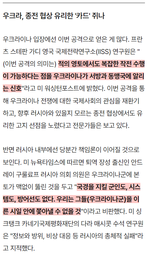 우크라, 종전 협상 유리한 '카드' 쥐나
우크라이나 입장에선 이번 공격으로 얻은 게 많다. 프란 츠 스테판 가디 영국 국제전략연구소(IISS) 연구원은 &quot;
(이번 공격의 의미는) 적의 영토에서도 복잡한 작전 수행 이 가능하다는 점을 우크라이나가 서방과 동맹국에 알리 는 신호&quot;라고 미 워싱턴포스트에 밝혔다. 이번 공격을 통 해 우크라이나 전쟁에 대한 국제사회의 관심을 재환기 하고, 향후 러시아와 있을지 모르는 종전 협상에서도 유 리한 고지 선점을 노렸다고 전문가들은 보고 있다.
반면 러시아 내부에선 당분간 책임론이 이어질 것으로 보인다. 미 뉴욕타임스에 따르면 퇴역 장성 출신인 안드 레이 구룰료프 러시아 의회 의원은 우크라이나군에 본 토가 맥없이 뚫린 것을 두고 &quot;국경을 지킬 군인도, 시스 템도, 방어선도 없다. 우리는 그들(우크라이나군)을 이 른 시일 안에 쫓아낼 수 없을 것&quot;이라고 비판했다. 미싱 크탱크 카네기국제평화재단의 다라 매시콧 수석 연구원 은 &quot;정보와 방위, 비상 대응 등 러시아의 총체적 실패&quot;라 고 지적했다.