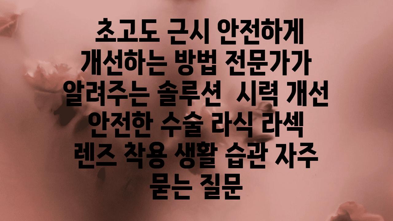  초고도 근시 안전하게 개선하는 방법 전문가가 알려주는 솔루션  시력 개선 안전한 수술 라식 라섹  렌즈 착용 생활 습관 자주 묻는 질문