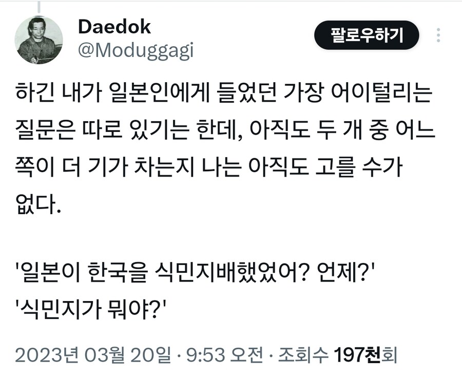 Daedok @Moduggagi
팔로우하기
하긴 내가 일본인에게 들었던 가장 어이털리는 질문은 따로 있기는 한데, 아직도 두 개 중 어느 쪽이 더 기가 차는지 나는 아직도 고를 수가 없다.
'일본이 한국을 식민지배했었어? 언제?'
'식민지가 뭐야?'
2023년 03월 20일 · 9:53 오전 ㆍ 조회수 197천회