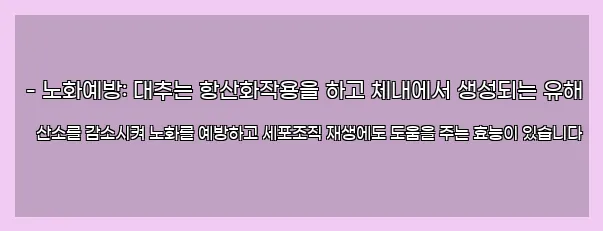  - 노화예방: 대추는 항산화작용을 하고 체내에서 생성되는 유해 산소를 감소시켜 노화를 예방하고 세포조직 재생에도 도움을 주는 효능이 있습니다