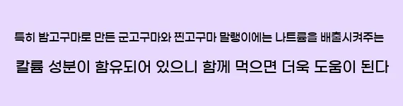  특히 밤고구마로 만든 군고구마와 찐고구마 말랭이에는 나트륨을 배출시켜주는 칼륨 성분이 함유되어 있으니 함께 먹으면 더욱 도움이 된다