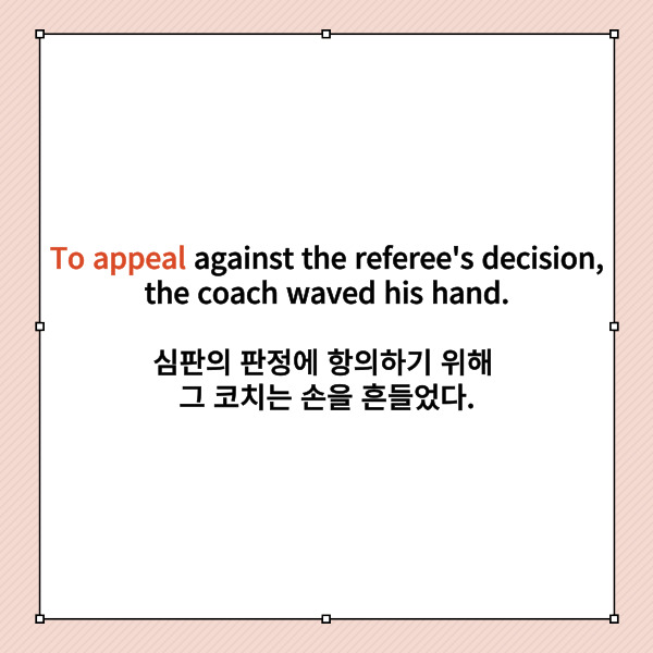 To appeal against the referee's decision,

the coach waved his hand.

심판의 판정에 항의하기 위해

그 코치는 손을 흔들었다.



여기에서 to부정사는 무엇인가요?

한 눈에 알아볼 수 있겠죠.

to appeal입니다.

이 문장에서 to부정사는 그 코치가

손을 흔드는 것을 설명하고 있네요.



이처럼 to부정사가

부사와 같이 사용되는 경우

-하기 위해서 라고 해석한다면

쉽게 접근해볼 수 있습니다.