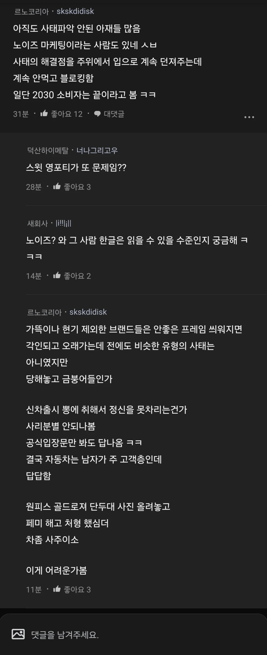 르노코리아
skskdidisk
아직도 사태파악 안된 아재들 많음 노이즈 마케팅이라는 사람도 있네 ㅅㅂ 사태의 해결점을 주위에서 입으로 계속 던져주는데 계속 안먹고 블로킹함 일단 2030 소비자는 끝이라고 봄ㅋㅋ
31분
좋아요 12
대댓글
덕산하이메탈 너나그리고우
스윗 영포티가 또 문제임??
28분
좋아요 3
새회사
노이즈? 와 그 사람 한글은 읽을 수 있을 수준인지 궁금해 ㅋ
ㅋㅋ
14분
좋아요 2
르노코리아skskdidisk
가뜩이나 현기 제외한 브랜드들은 안좋은 프레임 씌워지면
각인되고 오래가는데 전에도 비슷한 유형의 사태는
아니였지만
당해놓고 금붕어들인가
신차출시 뽕에 취해서 정신을 못차리는건가
사리분별 안되나봄 공식입장문만 봐도 답나옴 ㅋㅋ
결국 자동차는 남자가 주 고객층인데
답답함
원피스 골드로져 단두대 사진 올려놓고
페미 해고 처형 했심더
차좀 사주이소
이게 어려운가봄
11분 좋아요 3
댓글을 남겨주세요.