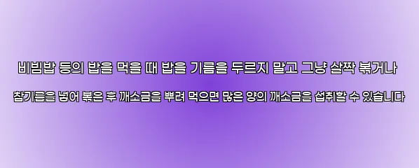  비빔밥 등의 밥을 먹을 때 밥을 기름을 두르지 말고 그냥 살짝 볶거나 참기름을 넣어 볶은 후 깨소금을 뿌려 먹으면 많은 양의 깨소금을 섭취할 수 있습니다