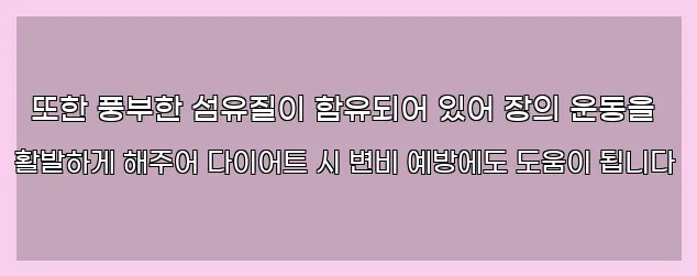  또한 풍부한 섬유질이 함유되어 있어 장의 운동을 활발하게 해주어 다이어트 시 변비 예방에도 도움이 됩니다