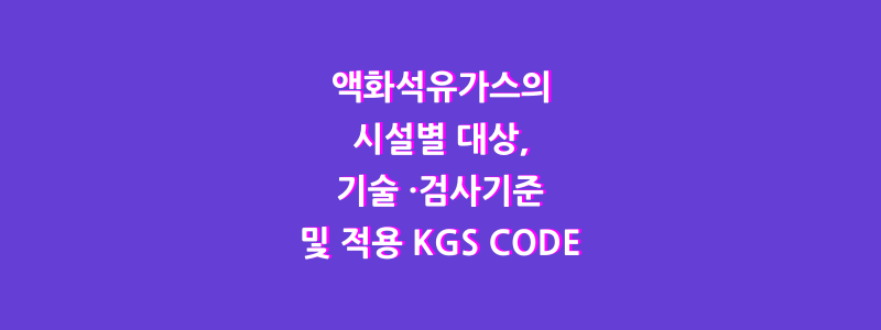  액화석유가스의 시설별 대상, 기술 ·검사기준 및 적용 KGS CODE