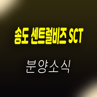  송도 센트럴비즈 SCT 지식산업센터 라이브오피스,섹션오피스,상가 분양가 및 모델하우스 위치 안내