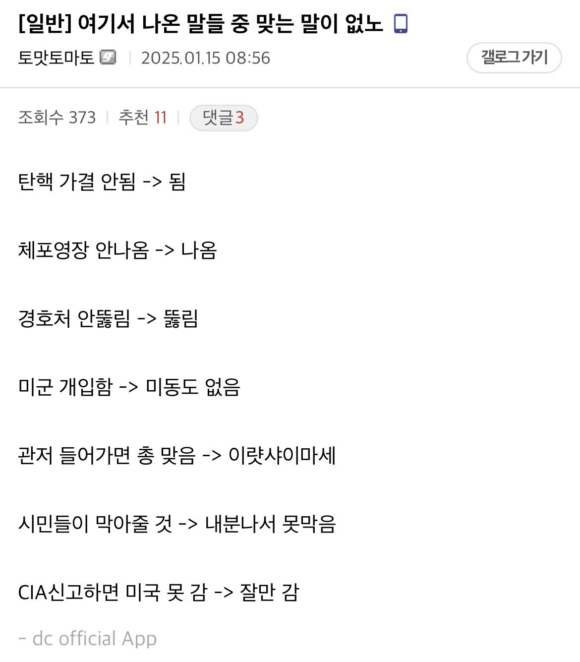 [일반] 여기서 나온 말들 중 맞는 말이 없노
토맛토마토
2025.01.15 08:56
조회수 373
추천 11
❘
댓글3
탄핵 가결 안됨 -&gt; 됨
체포영장 안나옴 -&gt; 나옴
경호처 안뚫림 -&gt; 뚫림
미군 개입함 -&gt; 미동도 없음
관저 들어가면 총 맞음 -&gt; 이랏샤이마세
시민들이 막아줄 것 -&gt; 내분나서 못막음
CIA신고하면 미국 못 감 -&gt; 잘만 감
dc official App