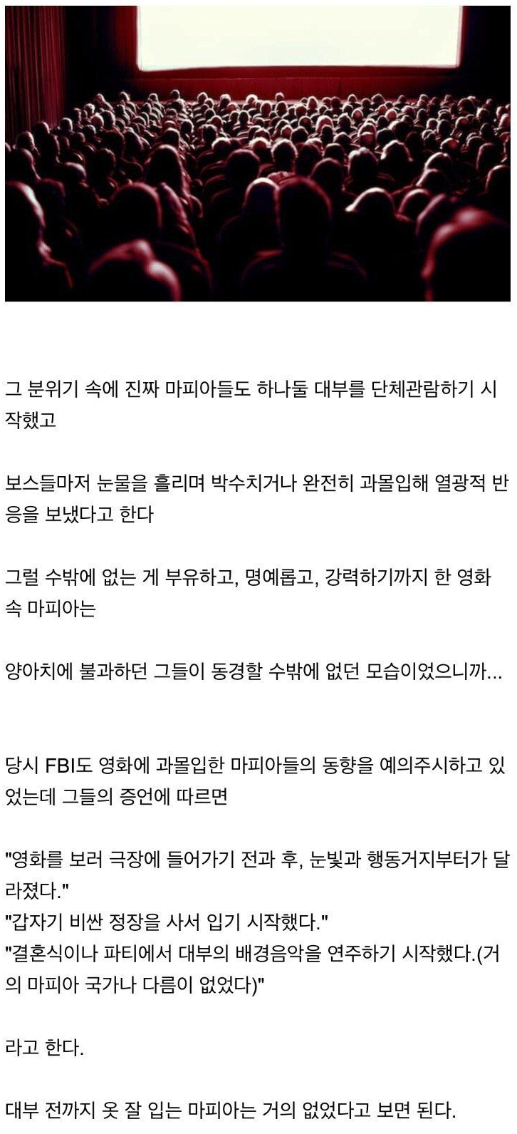 그 분위기 속에 진짜 마피아들도 하나둘 대부를 단체관람하기 시 작했고
보스들마저 눈물을 흘리며 박수치거나 완전히 과몰입해 열광적 반 응을 보냈다고 한다
그럴 수밖에 없는 게 부유하고, 명예롭고, 강력하기까지 한 영화 속 마피아는
양아치에 불과하던 그들이 동경할 수밖에 없던 모습이었으니까...
당시 FBI도 영화에 과몰입한 마피아들의 동향을 예의주시하고 있 었는데 그들의 증언에 따르면
&quot;영화를 보러 극장에 들어가기 전과 후, 눈빛과 행동거지부터가 달 라졌다.&quot;
&quot;갑자기 비싼 정장을 사서 입기 시작했다.&quot;
&quot;결혼식이나 파티에서 대부의 배경음악을 연주하기 시작했다.(거 의 마피아 국가나 다름이 없었다)&quot;
라고 한다.
대부 전까지 옷 잘 입는 마피아는 거의 없었다고 보면 된다.