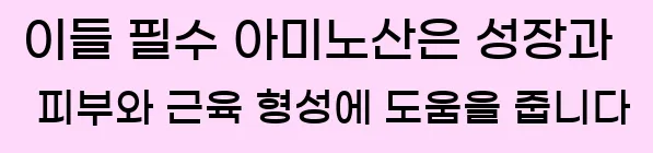  이들 필수 아미노산은 성장과 피부와 근육 형성에 도움을 줍니다