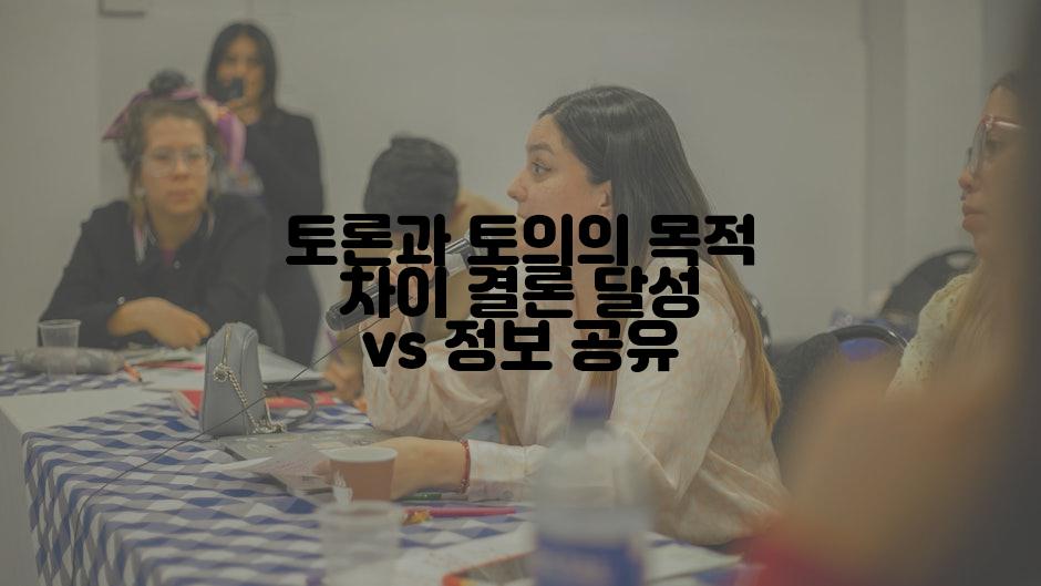 토론과 토의의 목적 차이 결론 달성 vs 정보 공유