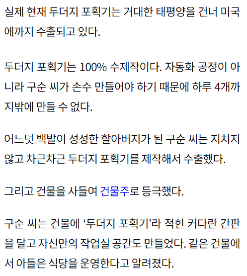 실제 현재 두더지 포획기는 거대한 태평양을 건너 미국에까지 수출되고 있다. 두더지 포획기는 100% 수제작이다. 자동화 공정이 아니라 구순 씨가 손수 만들어야 하기 때문에 하루 4개까지밖에 만들 수 없다. 어느덧 백발이 성성한 할아버지가 된 구순 씨는 지치지 않고 차근차근 두더지 포획기를 제작해서 수출했다. 그리고 건물을 사들여 건물주로 등극했다. 구순 씨는 건물에 ‘두더지 포획기’라 적힌 커다란 간판을 달고 자신만의 작업실 공간도 만들었다. 같은 건물에서 아들은 식당을 운영한다고 알려졌다.