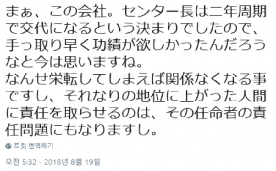 まぁ、この会社。センター長は二年周期 で交代になるという決まりでしたので、 手っ取り早く功績が欲しかったんだろう なと今は思いますね。
なんせ栄転してしまえば関係なくなる事 ですし、それなりの地位に上がった人間 に責任を取らせるのは、その任命者の責 任問題にもなりますし。
● 트윗 번역하기
오전 5:32 - 2018년 8월 19일