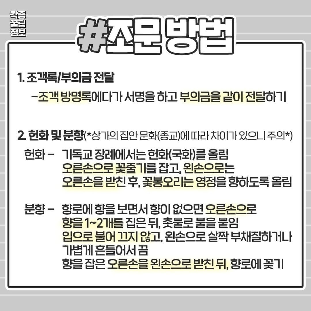 #조문방법
1. 조객록/부의금 전달
-조객 방명록에다가 서명을 하고 부의금을 같이 전달하기
2. 헌화 및 분향(*상가의 집안 문화(종교)에 따라 차이가 있으니 주의*)
헌화 - 기독교 장례에서는 헌화(국화)를 올림 오른손으로 꽃줄기를 잡고, 왼손으로는 오른손을 받친 후, 꽃봉오리는 영정을 향하도록 올림
분향 - 향로에 향을 보면서 향이 없으면 오른손으로 향을 1~2개를 집은 뒤, 촛불로 불을 붙임 가볍게 흔들어서끔
입으로 불어 끄지 않고, 왼손으로 살짝 부채질하거나
향을 잡은 오른손을 왼손으로 받친 뒤, 향로에 꽂기