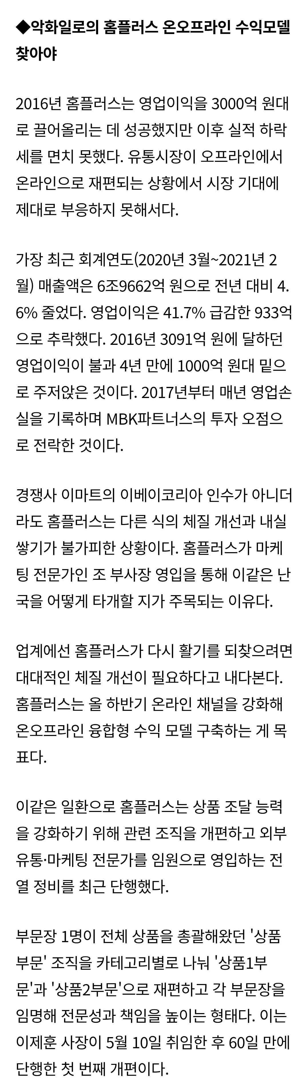 ◆악화일로의 홈플러스 온오프라인 수익모델 찾아야 
2016년 홈플러스는 영업이익을 3000억 원대 로 끌어올리는 데 성공했지만 이후 실적 하락 세를 면치 못했다. 유통시장이 오프라인에서 온라인으로 재편되는 상황에서 시장 기대에 제대로 부응하지 못해서다. 
가장 최근 회계연도(2020년 3월~2021년 2 월) 매출액은 6조9662억 원으로 전년 대비 4. 6% 줄었다. 영업이익은 41.7% 급감한 933억 으로 추락했다. 2016년 3091억 원에 달하던 영업이익이 불과 4년 만에 1000억 원대 밑으 로 주저앉은 것이다. 2017년부터 매년 영업손 실을 기록하며 MBK파트너스의 투자 오점으 로 전락한 것이다. 
경쟁사 이마트의 이베이코리아 인수가 아니더 라도 홈플러스는 다른 식의 체질 개선과 내실 쌓기가 불가피한 상황이다. 홈플러스가 마케 팅 전문가인 조 부사장 영입을 통해 이같은 난 국을 어떻게 타개할 지가 주목되는 이유다. 
업계에선 홈플러스가 다시 활기를 되찾으려면 대대적인 체질 개선이 필요하다고 내다본다. 홈플러스는 올 하반기 온라인 채널을 강화해 온오프라인 융합형 수익 모델 구축하는 게 목 표다. 
이같은 일환으로 홈플러스는 상품 조달 능력 을 강화하기 위해 관련 조직을 개편하고 외부 유통·마케팅 전문가를 임원으로 영입하는 전 열 정비를 최근 단행했다. 
부문장 1명이 전체 상품을 총괄해왔던 '상품 부문' 조직을 카테고리별로 나눠 '상품1부 문'과 '상품2부문'으로 재편하고 각 부문장을 임명해 전문성과 책임을 높이는 형태다. 이는 이제훈 사장이 5월 10일 취임한 후 60일 만에 단행한 첫 번째 개편이다.
