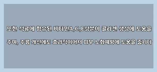  또한 석류에 함유된 비타민A,C,E성분이 콜라겐 생성에 도움을 주며, 주름 개선에도 효과적이어서 피부 노화예방에 도움을 줍니다