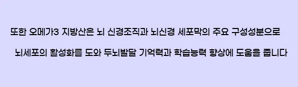   또한 오메가3 지방산은 뇌 신경조직과 뇌신경 세포막의 주요 구성성분으로, 뇌세포의 활성화를 도와 두뇌발달, 기억력과 학습능력 향상에 도움을 줍니다.