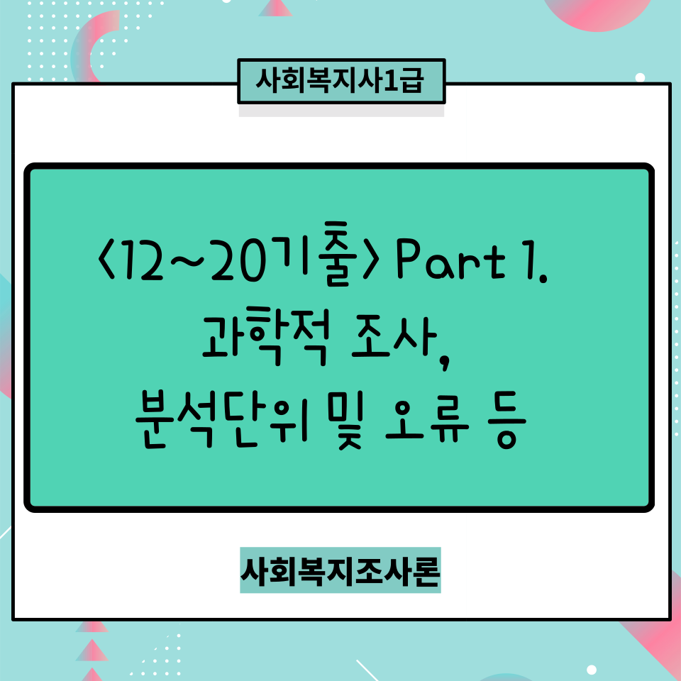  [사회복지조사론] <12~20기출> Part 1. 과학적 조사/분석단위 및 오류/양적 및 질적조사/사회복지조사 윤리 및 특징 / 연역귀납법