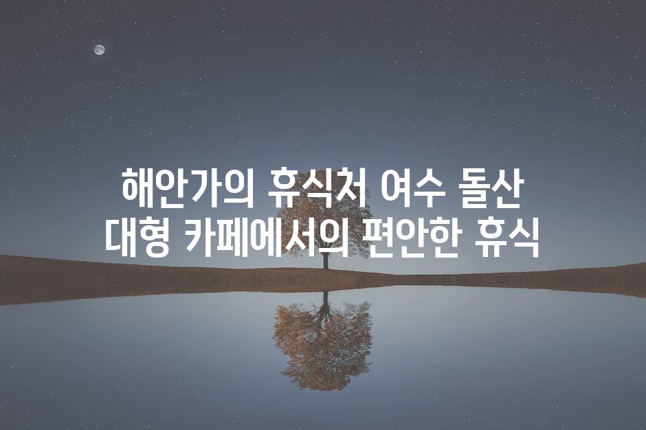 해안가의 휴식처 여수 돌산 대형 카페에서의 편안한 휴식