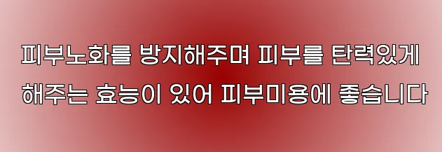  피부노화를 방지해주며 피부를 탄력있게 해주는 효능이 있어 피부미용에 좋습니다