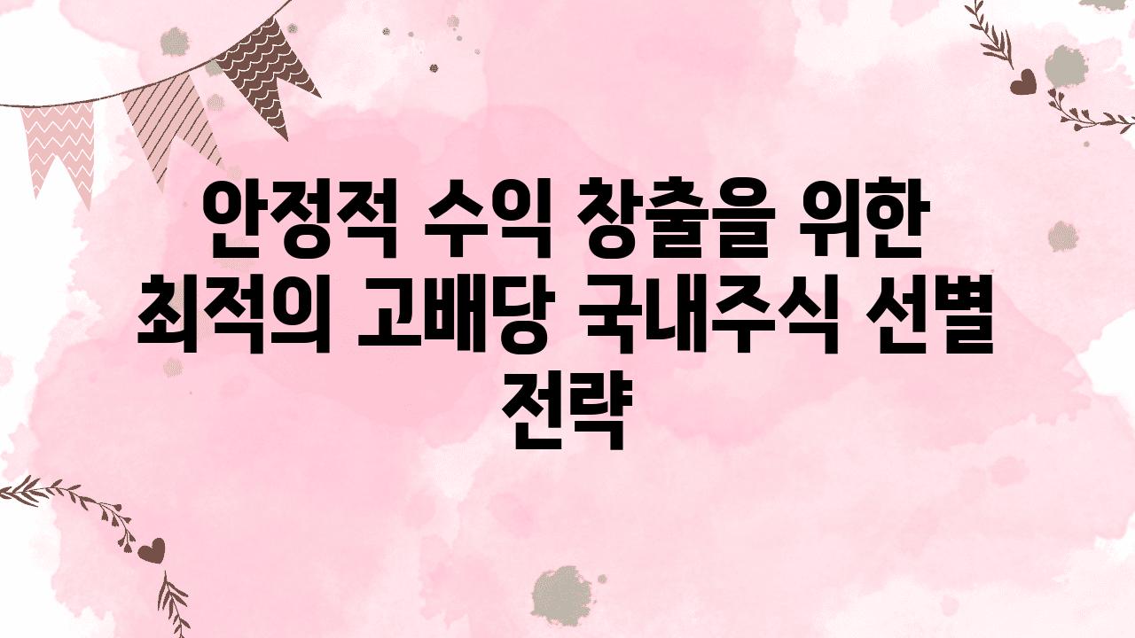 안정적 수익 창출을 위한 최적의 고배당 국내주식 선별 전략