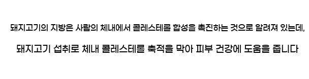  돼지고기의 지방은 사람의 체내에서 콜레스테롤 합성을 촉진하는 것으로 알려져 있는데, 돼지고기 섭취로 체내 콜레스테롤 축적을 막아 피부 건강에 도움을 줍니다