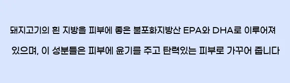  돼지고기의 흰 지방을 피부에 좋은 불포화지방산 EPA와 DHA로 이루어져 있으며, 이 성분들은 피부에 윤기를 주고 탄력있는 피부로 가꾸어 줍니다