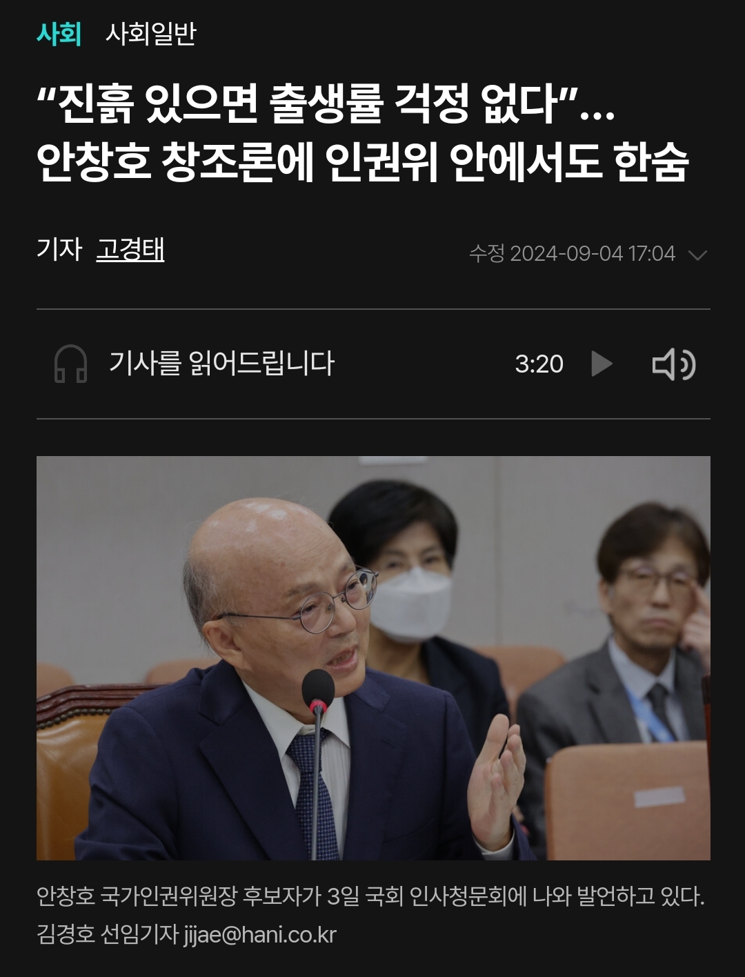 사회
사회일반
“진흙 있으면 출생률 걱정 없다&quot;... 안창호 창조론에 인권위 안에서도 한숨
기자 고경태
수정 2024-09-04 17:04
기사를 읽어드립니다
3:20
안창호 국가인권위원장 후보자가 3일 국회 인사청문회에 나와 발언하고 있다.
김경호 선임기자 jijae@hani.co.kr