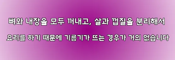  뼈와 내장을 모두 꺼내고, 살과 껍질을 분리해서 요리를 하기 때문에 기름기가 뜨는 경우가 거의 없습니다