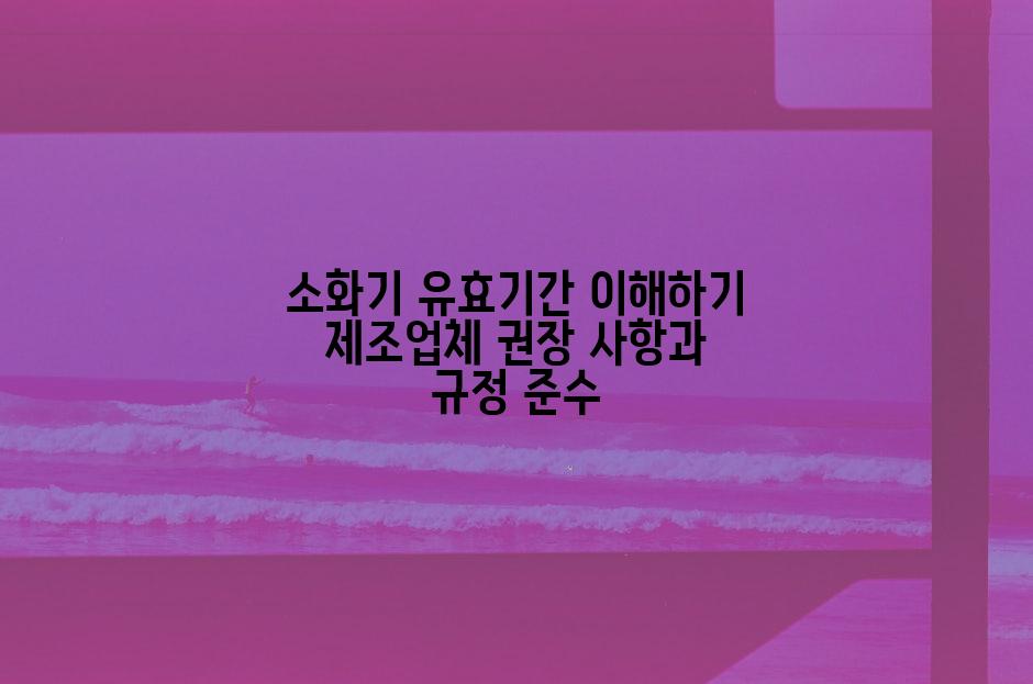 소화기 유효기간 이해하기 제조업체 권장 사항과 규정 준수
