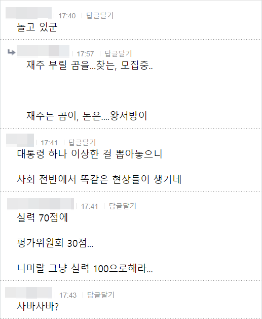놀고 있군
17:57 답글달기
재주 부릴 곰을...찾는, 모집중..
재주는 곰이, 돈은....왕서방이
17:41 답글달기
대통령 하나 이상한 걸 뽑아놓으니
사회 전반에서 똑같은 현상들이 생기네
실력 70점에
17:41 답글달기
평가위원회 30점...
니미랄 그냥 실력 100으로해라...
❘ 17:43 답글달기
사바사바?
