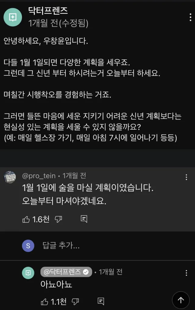 닥터프렌즈 
1개월 전(수정됨) 
안녕하세요, 우창윤입니다. 
다들 1월 1일되면 다양한 계획을 세우죠. 
그런데 그 신년 부터 하시려는거 오늘부터 하세요. 
며칠간 시행착오를 경험하는 거죠. 
그러면 들뜬 마음에 세운 지키기 어려운 신년 계획보다는 
현실성 있는 계획을 세울 수 있지 않을까요? 
(예: 매일 헬스장 가기, 매일 아침 7시에 일어나기 등등) 
@pro_tein 
1개월 전 
1월 1일에 술을 마실 계획이였습니다. 오늘부터 마셔야겠네요. 
S 
1.6천 
답글 추가... 
@닥터프렌즈 
1개월 전 
아뇨아뇨 
1.1천 
个