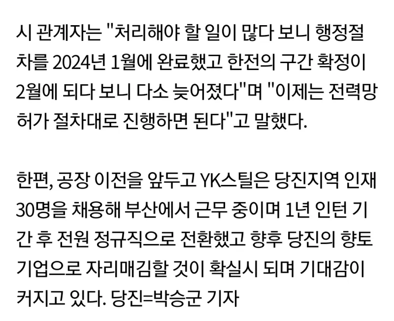 시 관계자는 &quot;처리해야 할 일이 많다 보니 행정절 차를 2024년 1월에 완료했고 한전의 구간 확정이 2월에 되다 보니 다소 늦어졌다&quot;며 &quot;이제는 전력망 허가 절차대로 진행하면 된다&quot;고 말했다.
한편, 공장 이전을 앞두고 YK스틸은 당진지역 인재 30명을 채용해 부산에서 근무 중이며 1년 인턴 기 간 후 전원 정규직으로 전환했고 향후 당진의 향토 기업으로 자리매김할 것이 확실시 되며 기대감이 커지고 있다. 당진=박승군 기자