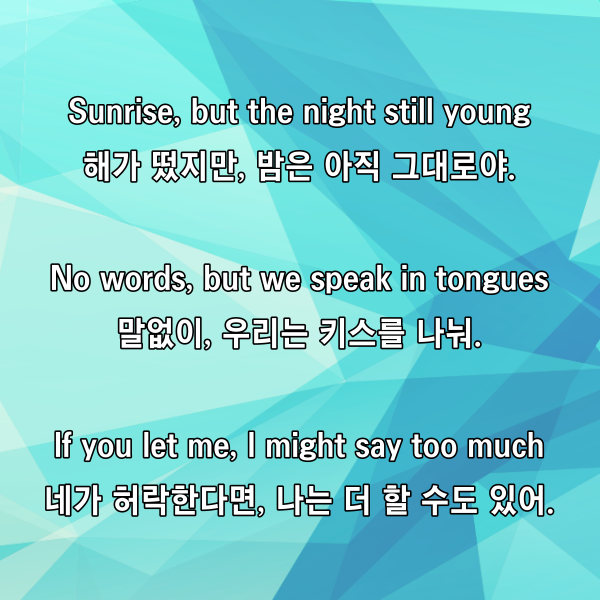 Sunrise, but the night still young

해가 떴지만, 밤은 아직 그대로야.

No words, but we speak in tongues

말없이, 우리는 키스를 나눠.

If you let me, I might say too much

네가 허락한다면, 나는 더 할 수도 있어.