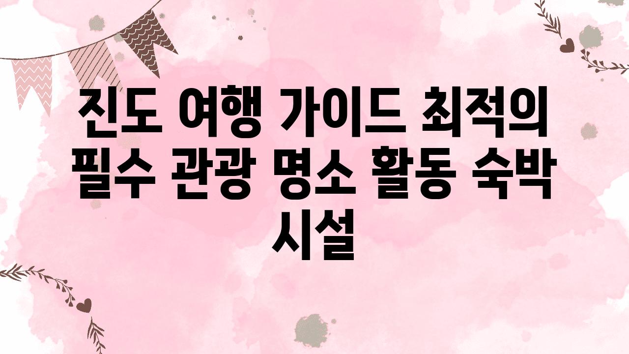 진도 여행 설명서 최적의 필수 관광 명소 활동 숙박 시설