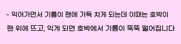  - 익어가면서 기름이 팬에 가득 차게 되는데 이때는 호박이 팬 위에 뜨고, 익게 되면 호박에서 기름이 뚝뚝 떨어집니다