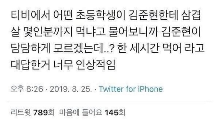 티비에서 어떤 초등학생이 김준현한테 삼겹 살 몇인분까지 먹냐고 물어보니까 김준현이 담담하게 모르겠는데..? 한 세시간 먹어 라고 대답한거 너무 인상적임
오후 8:26-2019. 8. 25. Twitter for iPhone
리트윗 789회 마음에 들어요 145회