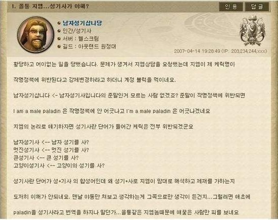 1. 졸물 지엠...성기사가 야해?
• 남자성기삽니당
• 인간/성기사
*서버: 헬스크림
• 길드 : 아웃랜드 원정대
인용
답글
2007-04-14 19:28:49 (IP: 203.234 244xxx)
황당하고 어이없는 일을 당했습니다. 문제가 생겨서 지엠상담을 요청했는데 지엠이 제 케릭명이
작명정책에 위반된다고 강제변경하라고 하더니 계정 블럭을 먹이네요.
남자성기삽니다 &lt;- 남자성기사입니다의 준말인거 모르는 사람 없겠죠? 준말이 작명정책에 위반되면
I am a male paladin 은 작명정책에 안 어긋나고 I'm a male paladin 은 어긋나겠네요
지엠의 논리로 얘기하자면 성기사란 단어가 들어간 케릭은 전부 위반되겠군요
남자성기사 &lt;- 남자 성기를 사?
멋진성기사 &lt;-멋진 성기를 사?
큰성기사 &lt;--큰 성기를 사?
고양이성기사 &lt;고양이의 성기를 사?
성기사란 단어가 성기사의 합성어인데 왜 성기사로 지엠이 맘대로 해석하고 제재를 가하는지
도저히 이해가 안되네요. 맨날 야동만 쳐보고 생각하는게 그쪽으로만 생각이 든건지... 그럴려면 애초에
paladin을 성기사라고 번역을 하지나 말던가... 꼴통같은 지엠놈때문에 애꽃은 사람만 피를 보네요