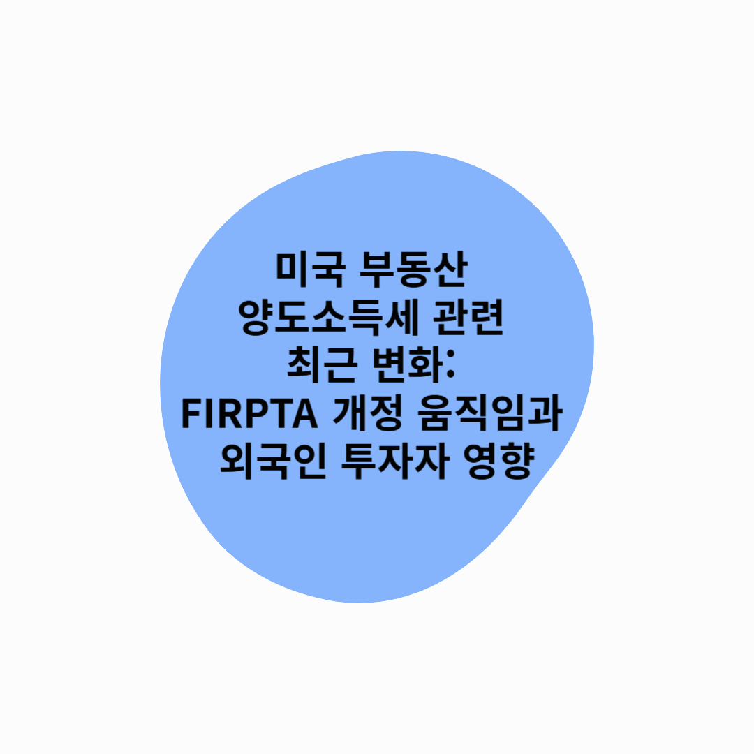 미국 부동산 양도소득세 관련 최근 변화: FIRPTA 개정 움직임과 외국인 투자자 영향