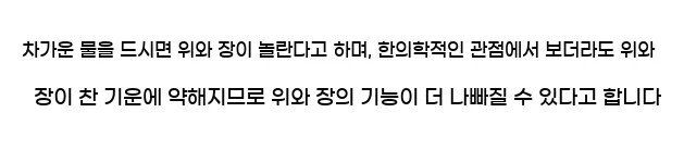  차가운 물을 드시면 위와 장이 놀란다고 하며, 한의학적인 관점에서 보더라도 위와 장이 찬 기운에 약해지므로 위와 장의 기능이 더 나빠질 수 있다고 합니다