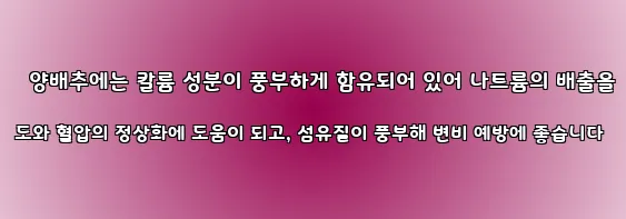  양배추에는 칼륨 성분이 풍부하게 함유되어 있어 나트륨의 배출을 도와 혈압의 정상화에 도움이 되고, 섬유질이 풍부해 변비 예방에 좋습니다
