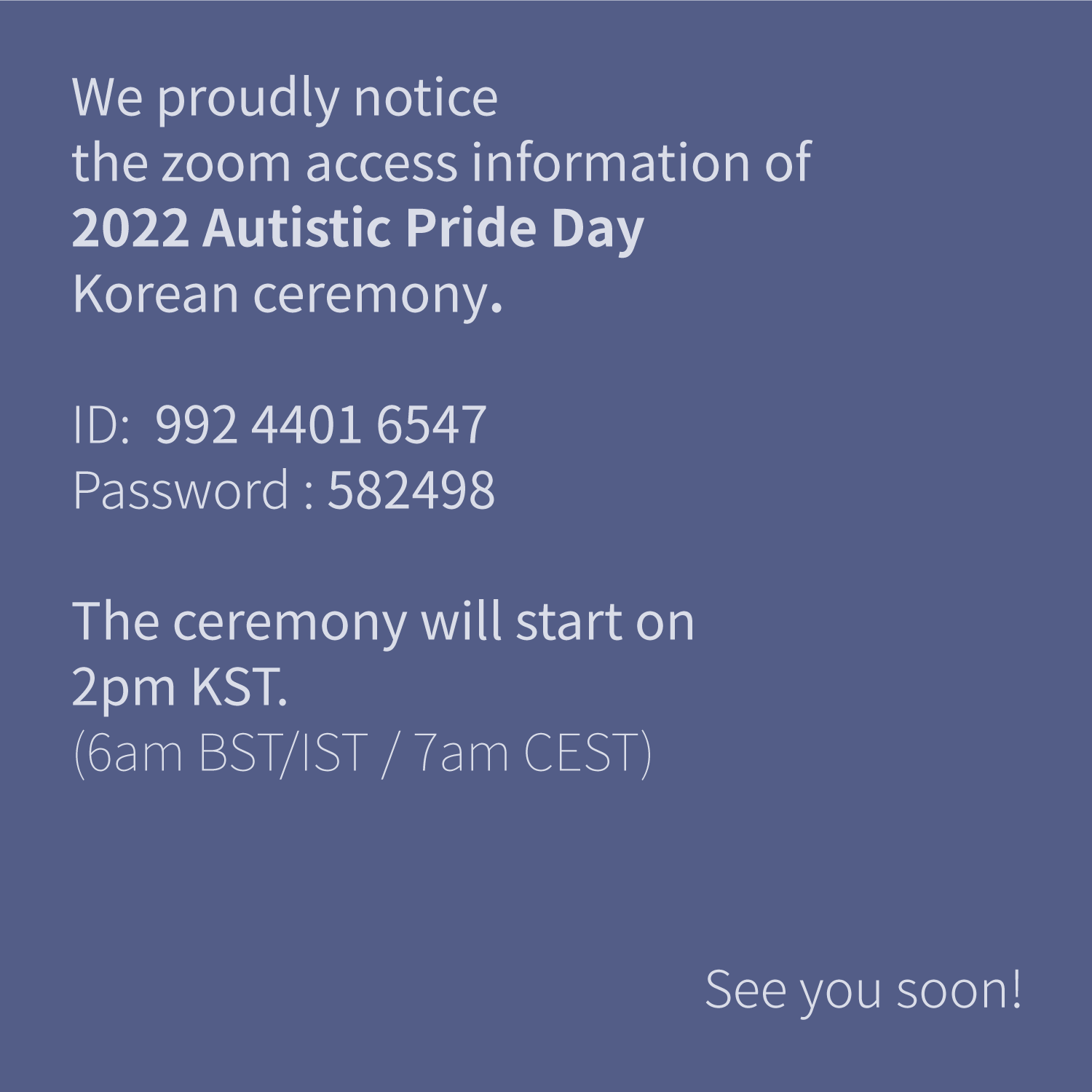 We proudly notice
the zoom access information of
2022 Autistic Pride Day
Korean ceremony.

ID; 992 4401 6547
Password: 582498

The ceremony will start on
2pm KST.
(6am BST/IST / 7am CEST)

 See you soon!