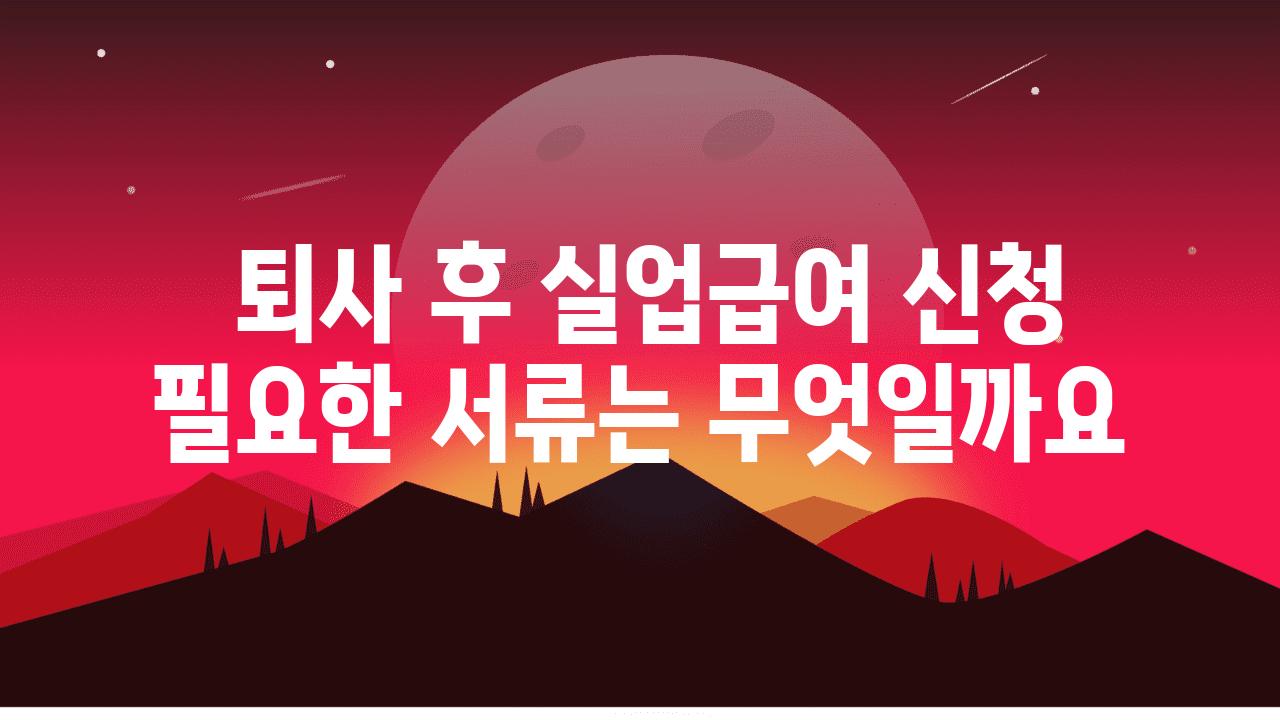  퇴사 후 실업급여 신청 필요한 서류는 무엇일까요