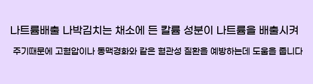 7.나트륨배출 나박김치는 채소에 든 칼륨 성분이 나트륨을 배출시켜 주기때문에 고혈압이나 동맥경화와 같은 혈관성 질환을 예방하는데 도움을 줍니다.